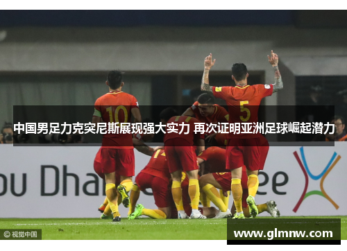 中国男足力克突尼斯展现强大实力 再次证明亚洲足球崛起潜力 中国男足力克突尼斯展现强大实力 再次证明亚洲足球崛起潜力
