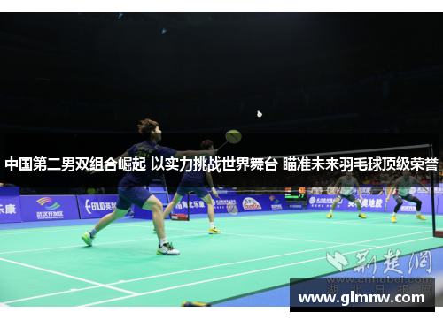 中国第二男双组合崛起 以实力挑战世界舞台 瞄准未来羽毛球顶级荣誉