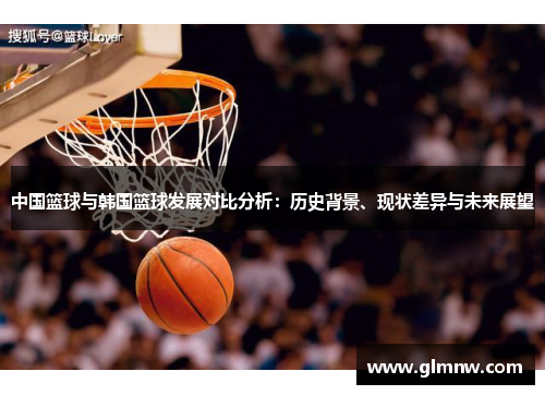 中国篮球与韩国篮球发展对比分析：历史背景、现状差异与未来展望