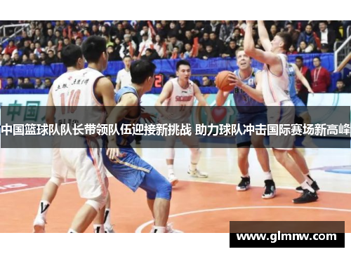 中国篮球队队长带领队伍迎接新挑战 助力球队冲击国际赛场新高峰 中国篮球队队长带领队伍迎接新挑战 助力球队冲击国际赛场新高峰